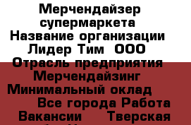 Мерчендайзер  супермаркета › Название организации ­ Лидер Тим, ООО › Отрасль предприятия ­ Мерчендайзинг › Минимальный оклад ­ 25 000 - Все города Работа » Вакансии   . Тверская обл.,Нелидово г.